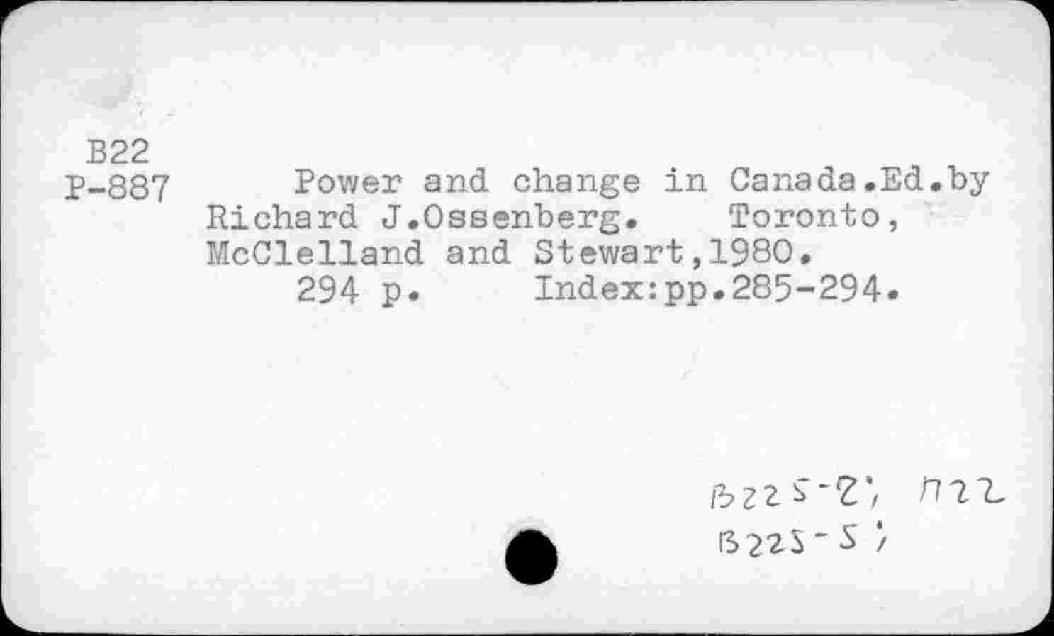 ﻿В22
P-887 Power and change in Canada.Ed.by Richard J.Ossenberg. Toronto, McClelland and Stewart,1980.
294 p. Index:pp.285-294.
/3Z2. ~Z / /771. S22S“S /